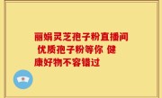 丽娟灵芝孢子粉直播间 优质孢子粉等你 健康好物不容错过