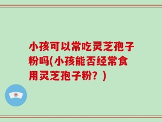 小孩可以常吃灵芝孢子粉吗(小孩能否经常食用灵芝孢子粉？)