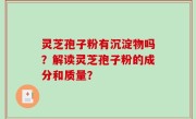 灵芝孢子粉有沉淀物吗？解读灵芝孢子粉的成分和质量？