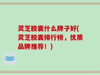 灵芝胶囊什么牌子好(灵芝胶囊排行榜，优质品牌推荐！)