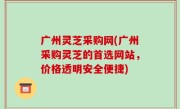 广州灵芝采购网(广州采购灵芝的首选网站，价格透明安全便捷)