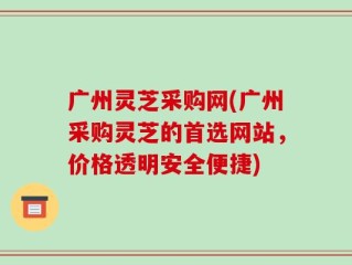 广州灵芝采购网(广州采购灵芝的首选网站，价格透明安全便捷)