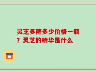 灵芝多糖多少价格一瓶？灵芝的精华是什么