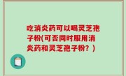 吃消炎药可以喝灵芝孢子粉(可否同时服用消炎药和灵芝孢子粉？)