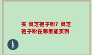 买 灵芝孢子粉？灵芝孢子粉在哪里能买到