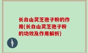 长白山灵芝孢子粉的作用(长白山灵芝孢子粉的功效及作用解析)