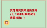 灵芝黄芪煲鸡汤做法窍门(「简单好喝的灵芝黄芪鸡汤」)