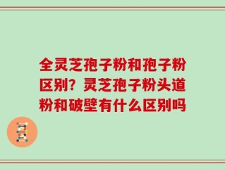 全灵芝孢子粉和孢子粉区别？灵芝孢子粉头道粉和破壁有什么区别吗