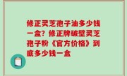 修正灵芝孢子油多少钱一盒？修正牌破壁灵芝孢子粉《官方价格》到底多少钱一盒