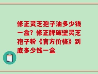 修正灵芝孢子油多少钱一盒？修正牌破壁灵芝孢子粉《官方价格》到底多少钱一盒