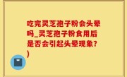 吃完灵芝孢子粉会头晕吗_灵芝孢子粉食用后是否会引起头晕现象？)