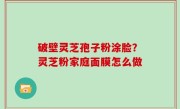 破壁灵芝孢子粉涂脸？灵芝粉家庭面膜怎么做