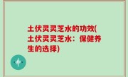 土伏灵灵芝水的功效(土伏灵灵芝水：保健养生的选择)