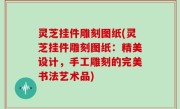 灵芝挂件雕刻图纸(灵芝挂件雕刻图纸：精美设计，手工雕刻的完美书法艺术品)