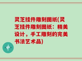 灵芝挂件雕刻图纸(灵芝挂件雕刻图纸：精美设计，手工雕刻的完美书法艺术品)
