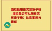 酒后能服用灵芝孢子粉_酒后是否可以服用灵芝孢子粉？注意事项与建议