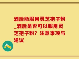 酒后能服用灵芝孢子粉_酒后是否可以服用灵芝孢子粉？注意事项与建议