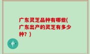 广东灵芝品种有哪些(广东出产的灵芝有多少种？)