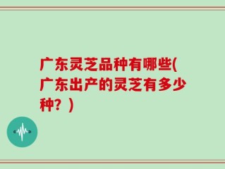 广东灵芝品种有哪些(广东出产的灵芝有多少种？)