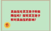 高血压吃灵芝孢子粉能降压吗？探究灵芝孢子粉对高血压的影响？