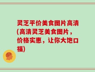 灵芝平价美食图片高清(高清灵芝美食图片，价格实惠，让你大饱口福)