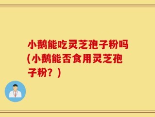 小鹅能吃灵芝孢子粉吗(小鹅能否食用灵芝孢子粉？)