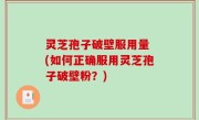 灵芝孢子破壁服用量 (如何正确服用灵芝孢子破壁粉？)