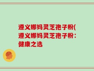 遵义娜妈灵芝孢子粉(遵义娜妈灵芝孢子粉：健康之选