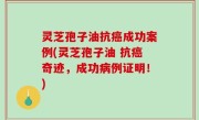 灵芝孢子油抗癌成功案例(灵芝孢子油 抗癌奇迹，成功病例证明！)