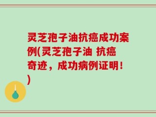 灵芝孢子油抗癌成功案例(灵芝孢子油 抗癌奇迹，成功病例证明！)