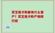 灵芝孢子粉都有什么客户？灵芝孢子粉产地排行榜