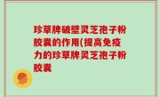 珍草牌破壁灵芝孢子粉胶囊的作用(提高免疫力的珍草牌灵芝孢子粉胶囊