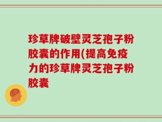 珍草牌破壁灵芝孢子粉胶囊的作用(提高免疫力的珍草牌灵芝孢子粉胶囊