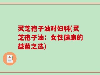灵芝孢子油对妇科(灵芝孢子油：女性健康的益菌之选)