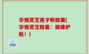 华恒灵芝孢子粉胶囊(华恒灵芝胶囊：健康护航！)