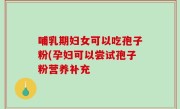 哺乳期妇女可以吃孢子粉(孕妇可以尝试孢子粉营养补充