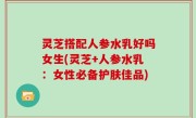 灵芝搭配人参水乳好吗女生(灵芝+人参水乳：女性必备护肤佳品)
