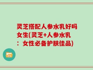 灵芝搭配人参水乳好吗女生(灵芝+人参水乳：女性必备护肤佳品)