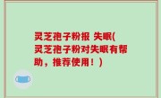 灵芝孢子粉报 失眠(灵芝孢子粉对失眠有帮助，推荐使用！)