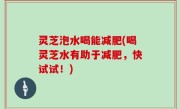 灵芝泡水喝能减肥(喝灵芝水有助于减肥，快试试！)
