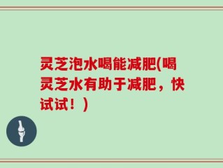 灵芝泡水喝能减肥(喝灵芝水有助于减肥，快试试！)