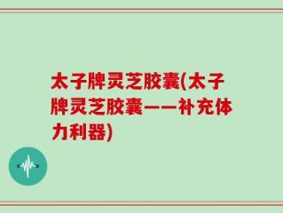太子牌灵芝胶囊(太子牌灵芝胶囊——补充体力利器)