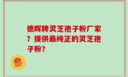 德辉牌灵芝孢子粉厂家？提供最纯正的灵芝孢子粉？
