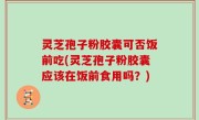 灵芝孢子粉胶囊可否饭前吃(灵芝孢子粉胶囊应该在饭前食用吗？)