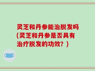 灵芝和丹参能治脱发吗(灵芝和丹参是否具有治疗脱发的功效？)