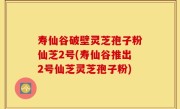 寿仙谷破壁灵芝孢子粉仙芝2号(寿仙谷推出2号仙芝灵芝孢子粉)