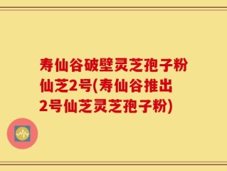 寿仙谷破壁灵芝孢子粉仙芝2号(寿仙谷推出2号仙芝灵芝孢子粉)