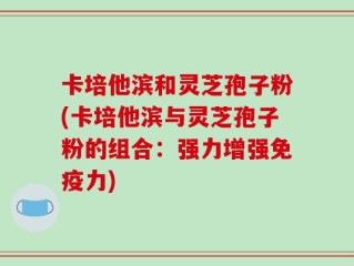 卡培他滨和灵芝孢子粉(卡培他滨与灵芝孢子粉的组合：强力增强免疫力)