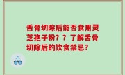 舌骨切除后能否食用灵芝孢子粉？？了解舌骨切除后的饮食禁忌？