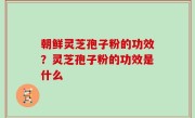 朝鲜灵芝孢子粉的功效？灵芝孢子粉的功效是什么